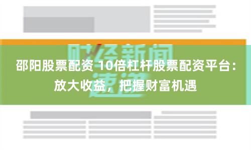 邵阳股票配资 10倍杠杆股票配资平台：放大收益，把握财富机遇