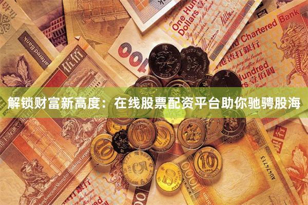 解锁财富新高度：在线股票配资平台助你驰骋股海
