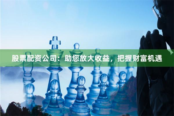股票配资公司：助您放大收益，把握财富机遇