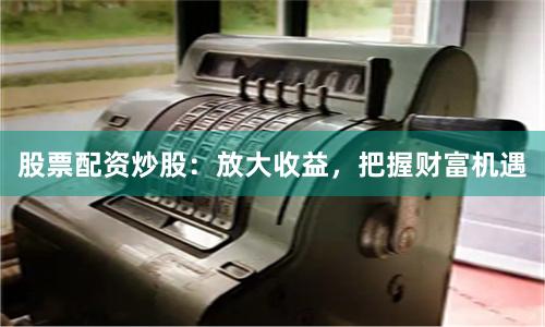 股票配资炒股：放大收益，把握财富机遇