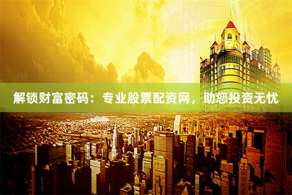 解锁财富密码：专业股票配资网，助您投资无忧