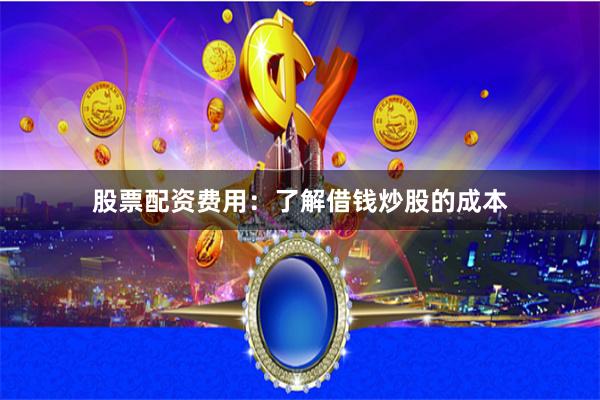 股票配资费用：了解借钱炒股的成本