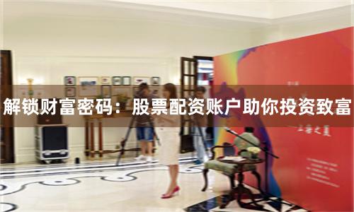 解锁财富密码：股票配资账户助你投资致富