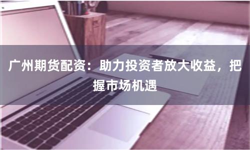 广州期货配资：助力投资者放大收益，把握市场机遇