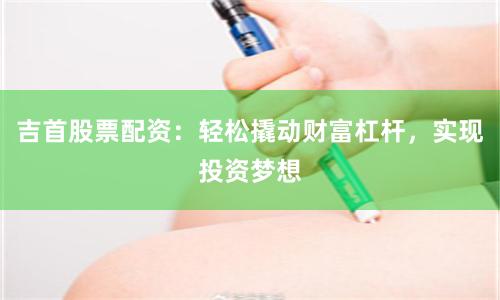 吉首股票配资:轻松撬动财富杠杆,实现投资梦想
