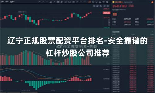 辽宁正规股票配资平台排名-安全靠谱的杠杆炒股公司推荐