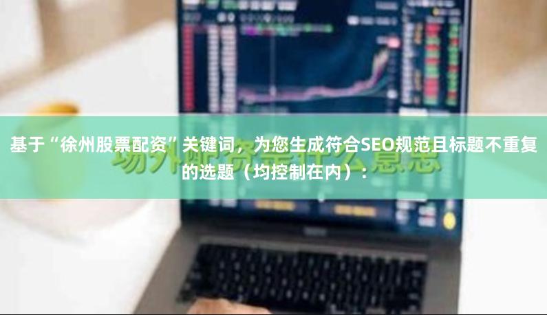 基于“徐州股票配资”关键词，为您生成符合SEO规范且标题不重复的选题（均控制在内）：
